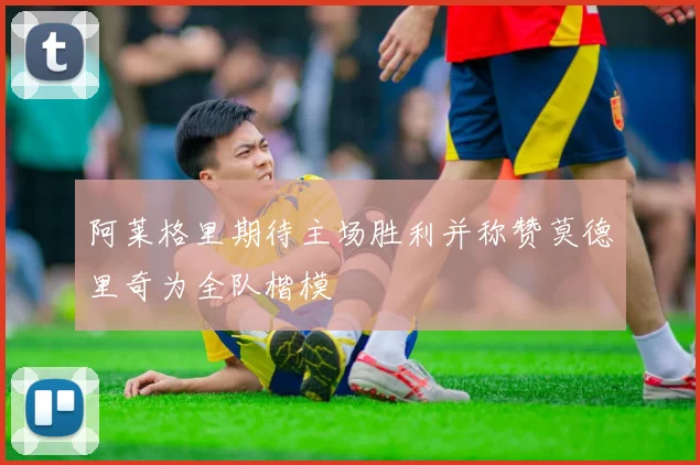 阿莱格里期待主场胜利并称赞莫德里奇为全队楷模