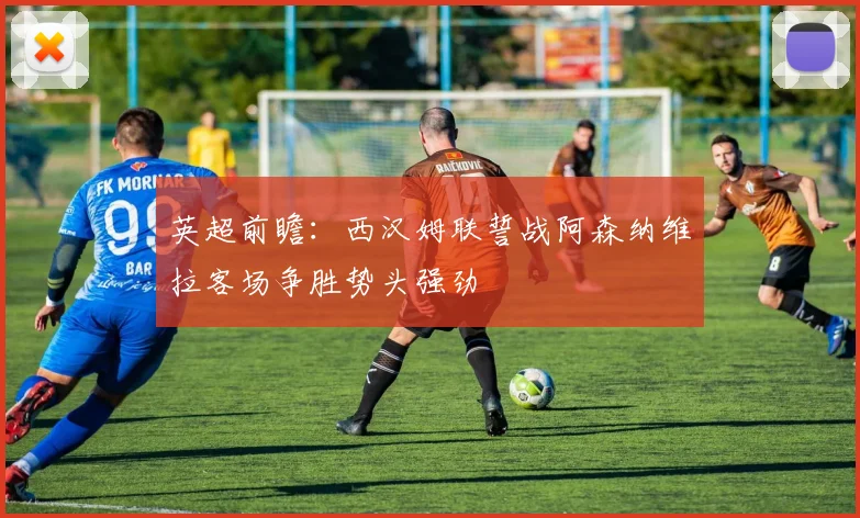英超前瞻：西汉姆联誓战阿森纳维拉客场争胜势头强劲
