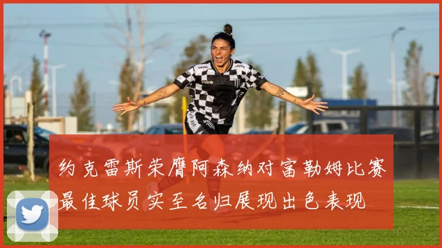 约克雷斯荣膺阿森纳对富勒姆比赛最佳球员实至名归展现出色表现