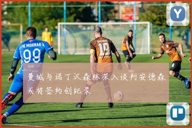 曼城与诺丁汉森林深入谈判安德森或将签约创纪录