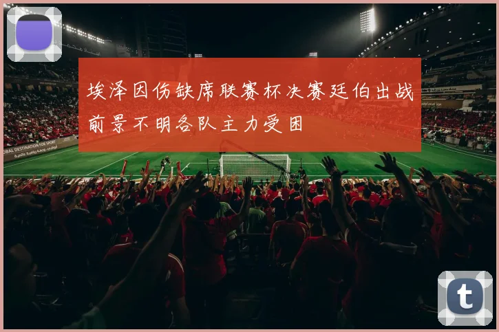 埃泽因伤缺席联赛杯决赛廷伯出战前景不明各队主力受困