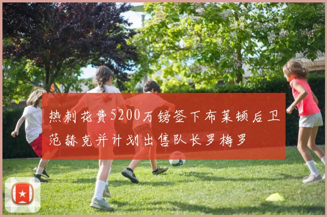 热刺花费5200万镑签下布莱顿后卫范赫克并计划出售队长罗梅罗