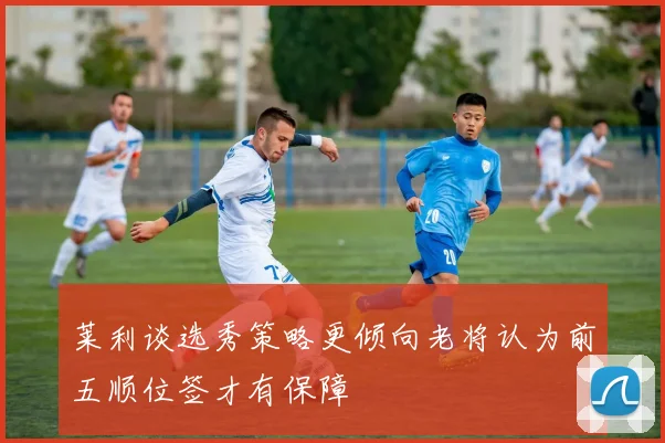 莱利谈选秀策略更倾向老将认为前五顺位签才有保障
