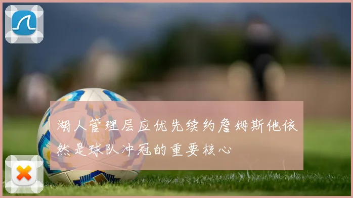 湖人管理层应优先续约詹姆斯他依然是球队冲冠的重要核心