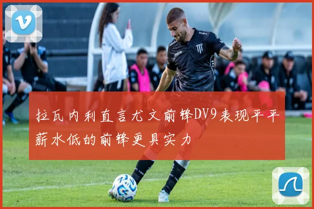拉瓦内利直言尤文前锋DV9表现平平薪水低的前锋更具实力