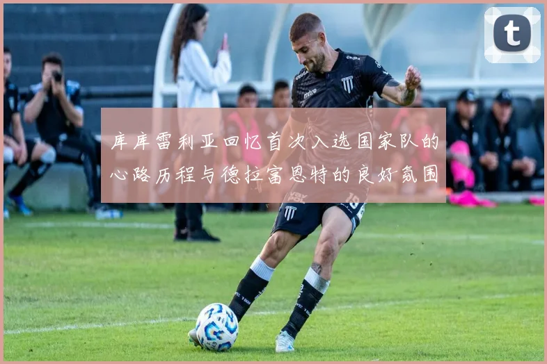 库库雷利亚回忆首次入选国家队的心路历程与德拉富恩特的良好氛围