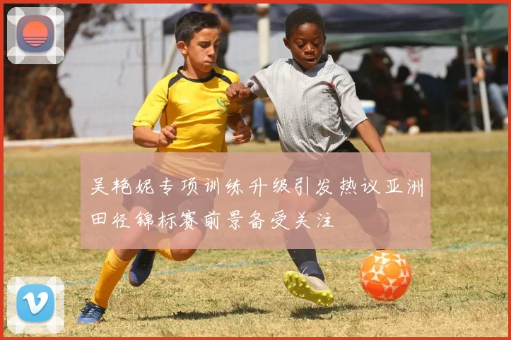 吴艳妮专项训练升级引发热议亚洲田径锦标赛前景备受关注