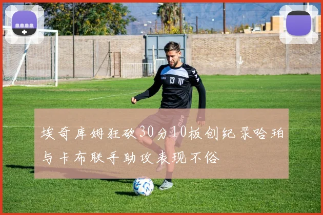 埃奇库姆狂砍30分10板创纪录哈珀与卡布联手助攻表现不俗