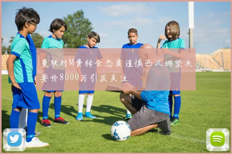 曼联对M费转会态度谨慎西汉姆坚决要价8000万引发关注