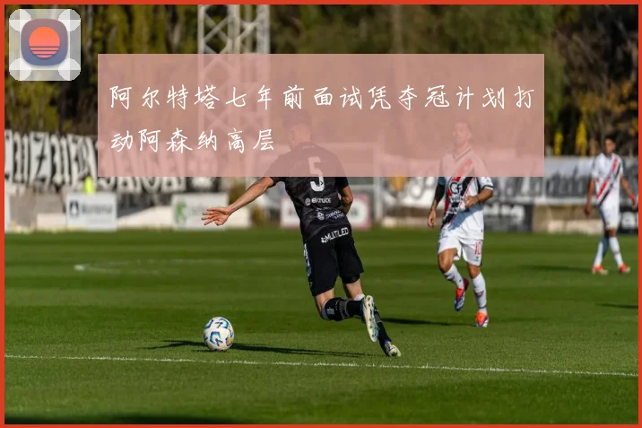 阿尔特塔七年前面试凭夺冠计划打动阿森纳高层