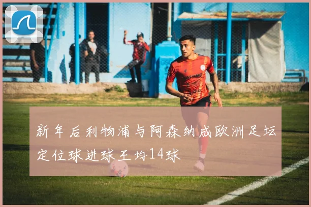 新年后利物浦与阿森纳成欧洲足坛定位球进球王均14球
