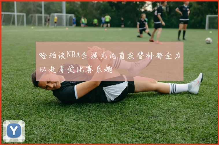 哈珀谈NBA生涯无论首发替补都全力以赴享受比赛乐趣