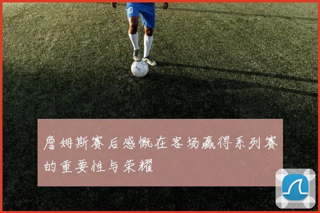 詹姆斯赛后感慨在客场赢得系列赛的重要性与荣耀