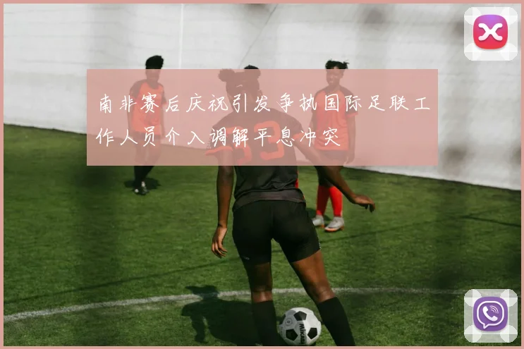 南非赛后庆祝引发争执国际足联工作人员介入调解平息冲突