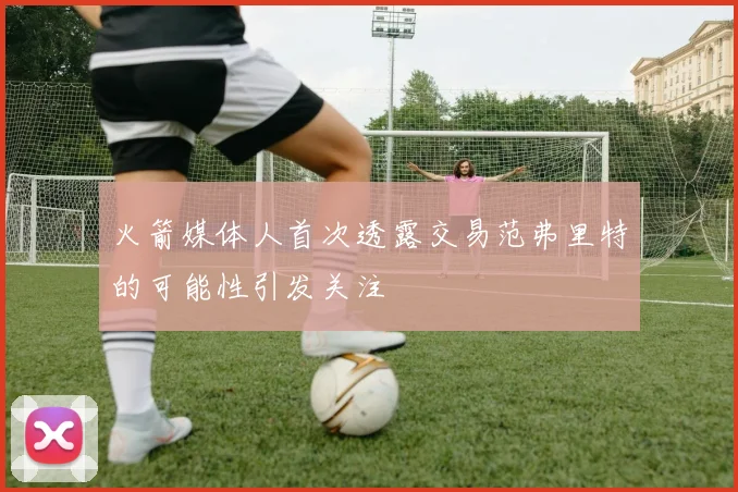 火箭媒体人首次透露交易范弗里特的可能性引发关注