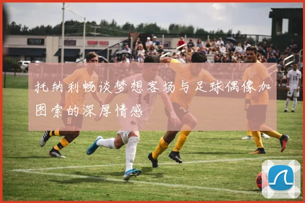 托纳利畅谈梦想客场与足球偶像加图索的深厚情感