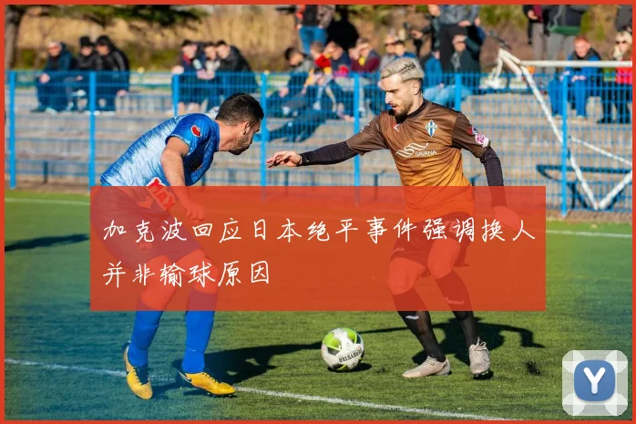 加克波回应日本绝平事件强调换人并非输球原因