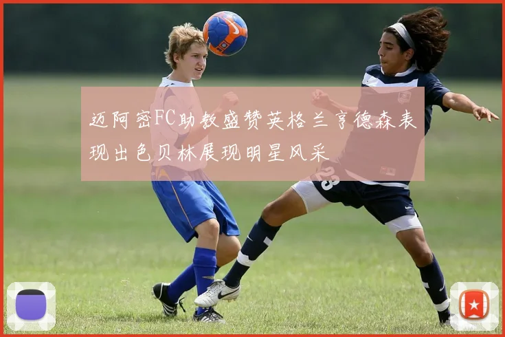 迈阿密FC助教盛赞英格兰亨德森表现出色贝林展现明星风采