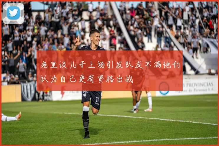 老里谈儿子上场引发队友不满他们认为自己更有资格出战