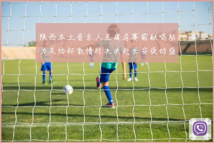 陕西本土音乐人王建房赛前献唱助力足协杯激情对决共赴长安夜的盛宴