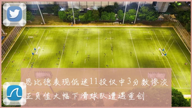 恩比德表现低迷11投仅中3分数惨淡正负值大幅下滑球队遭遇重创