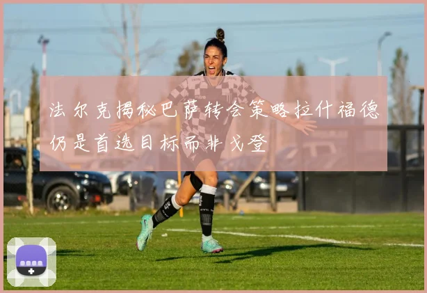 法尔克揭秘巴萨转会策略拉什福德仍是首选目标而非戈登
