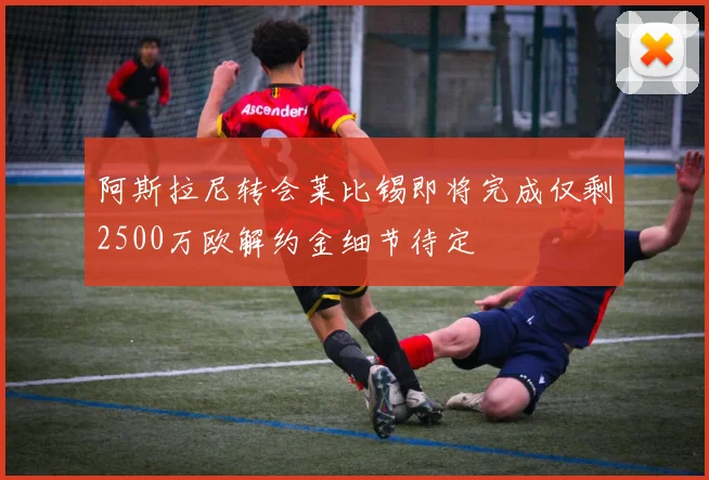 阿斯拉尼转会莱比锡即将完成仅剩2500万欧解约金细节待定